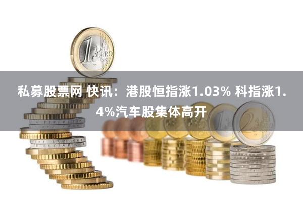 私募股票网 快讯：港股恒指涨1.03% 科指涨1.4%汽车股集体高开