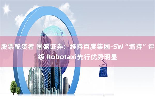 股票配资者 国盛证券：维持百度集团-SW“增持”评级 Robotaxi先行优势明显