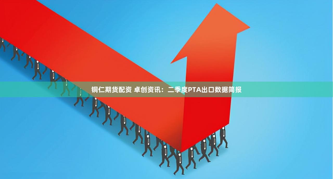 铜仁期货配资 卓创资讯：二季度PTA出口数据简报