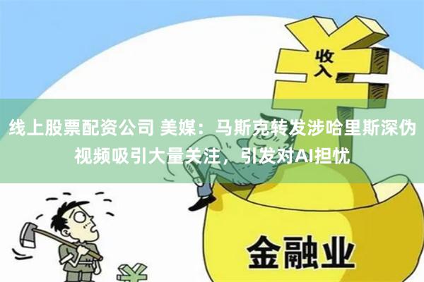 线上股票配资公司 美媒：马斯克转发涉哈里斯深伪视频吸引大量关注，引发对AI担忧