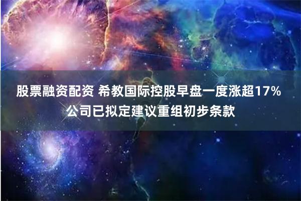 股票融资配资 希教国际控股早盘一度涨超17% 公司已拟定建议重组初步条款