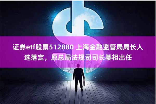 证券etf股票512880 上海金融监管局局长人选落定，原总局法规司司长綦相出任