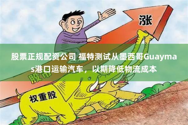 股票正规配资公司 福特测试从墨西哥Guaymas港口运输汽车，以期降低物流成本