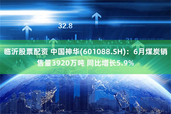 临沂股票配资 中国神华(601088.SH)：6月煤炭销售量3920万吨 同比增长5.9%