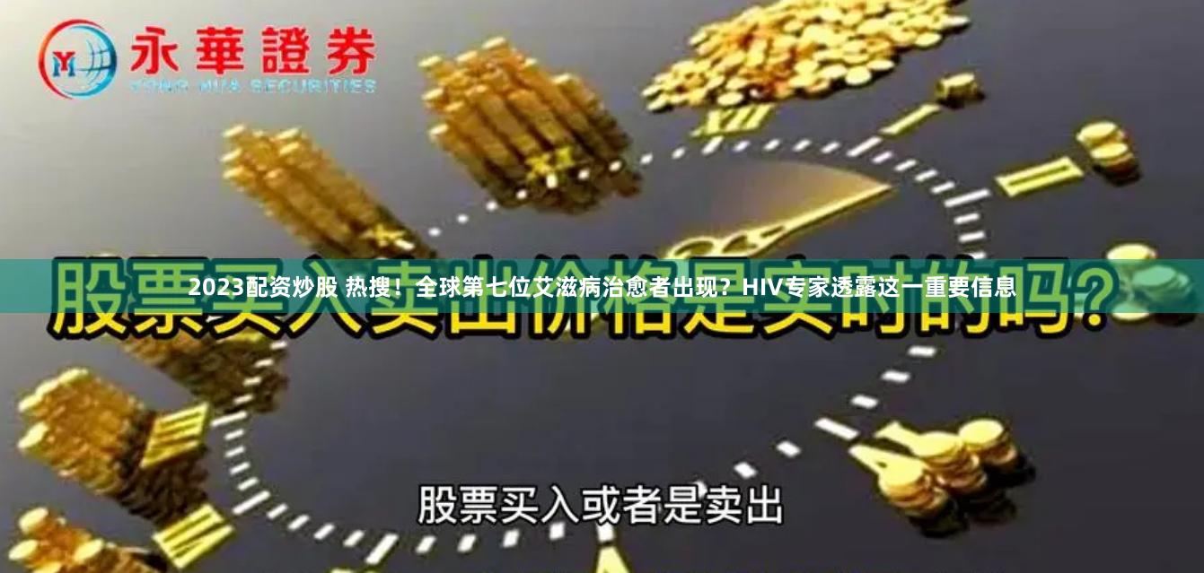 2023配资炒股 热搜！全球第七位艾滋病治愈者出现？HIV专家透露这一重要信息