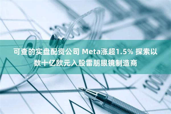 可查的实盘配资公司 Meta涨超1.5% 探索以数十亿欧元入股雷朋眼镜制造商