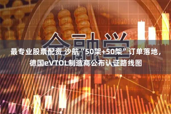 最专业股票配资 沙航“50架+50架”订单落地，德国eVTOL制造商公布认证路线图