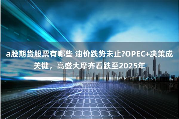 a股期货股票有哪些 油价跌势未止?OPEC+决策成关键，高盛大摩齐看跌至2025年