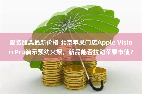 配资股票最新价格 北京苹果门店Apple Vision Pro演示预约火爆，新品能否拉动苹果市值？