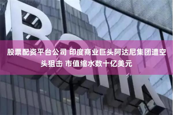 股票配资平台公司 印度商业巨头阿达尼集团遭空头狙击 市值缩水数十亿美元