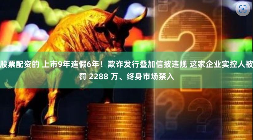 股票配资的 上市9年造假6年！欺诈发行叠加信披违规 这家企业实控人被罚 2288 万、终身市场禁入