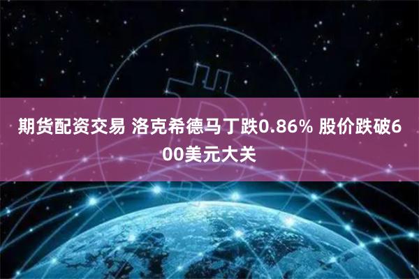 期货配资交易 洛克希德马丁跌0.86% 股价跌破600美元大关