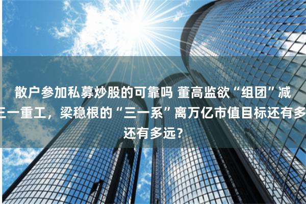 散户参加私募炒股的可靠吗 董高监欲“组团”减持三一重工，梁稳根的“三一系”离万亿市值目标还有多远？