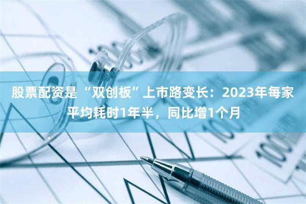 股票配资是 “双创板”上市路变长：2023年每家平均耗时1年半，同比增1个月