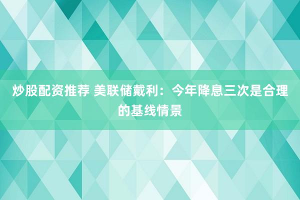 炒股配资推荐 美联储戴利：今年降息三次是合理的基线情景