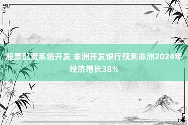 股票配资系统开发 非洲开发银行预测非洲2024年经济增长38%