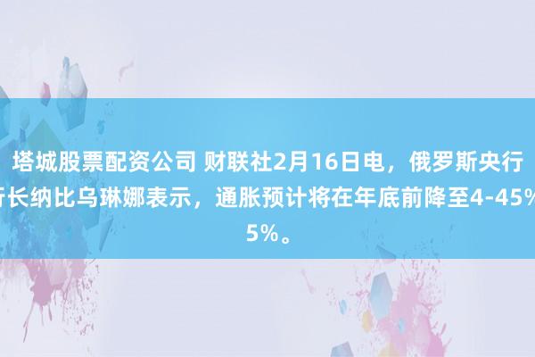 塔城股票配资公司 财联社2月16日电，俄罗斯央行行长纳比乌琳娜表示，通胀预计将在年底前降至4-45%。