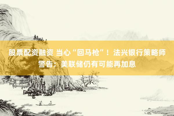 股票配资融资 当心“回马枪”！法兴银行策略师警告：美联储仍有可能再加息