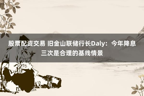 股票配资交易 旧金山联储行长Daly：今年降息三次是合理的基线情景