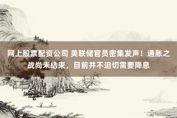 网上股票配资公司 美联储官员密集发声！通胀之战尚未结束，目前并不迫切需要降息