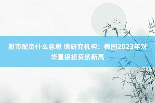 股市配资什么意思 德研究机构：德国2023年对华直接投资创新高