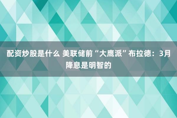 配资炒股是什么 美联储前“大鹰派”布拉德：3月降息是明智的