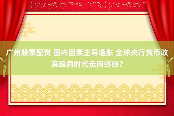 广州股票配资 国内因素主导通胀 全球央行货币政策趋同时代走向终结？