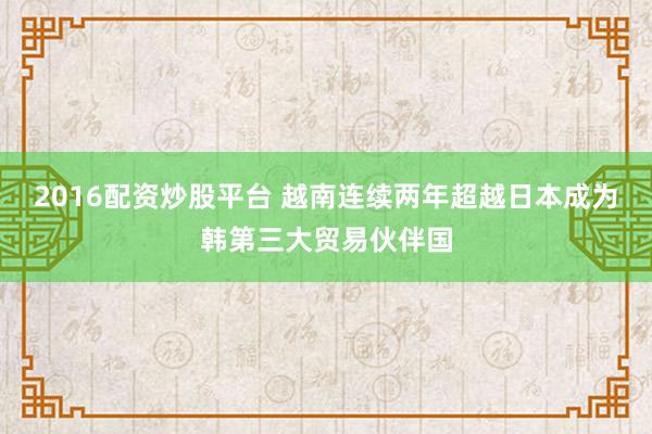 2016配资炒股平台 越南连续两年超越日本成为韩第三大贸易伙伴国