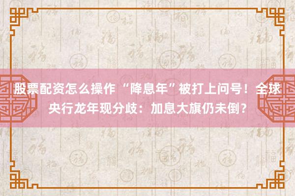 股票配资怎么操作 “降息年”被打上问号！全球央行龙年现分歧：加息大旗仍未倒？