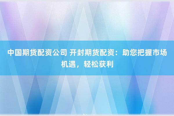 中国期货配资公司 开封期货配资：助您把握市场机遇，轻松获利