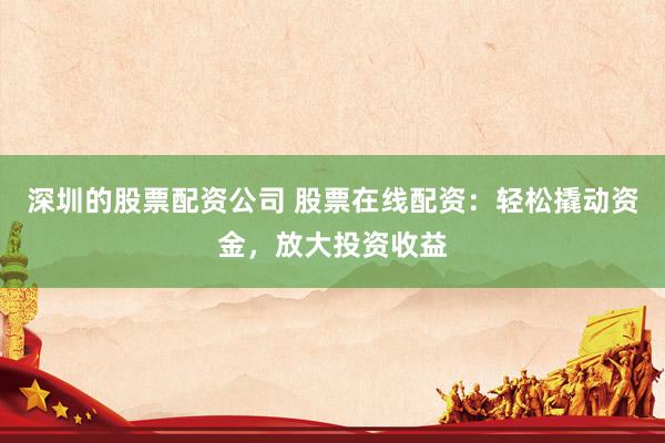 深圳的股票配资公司 股票在线配资：轻松撬动资金，放大投资收益