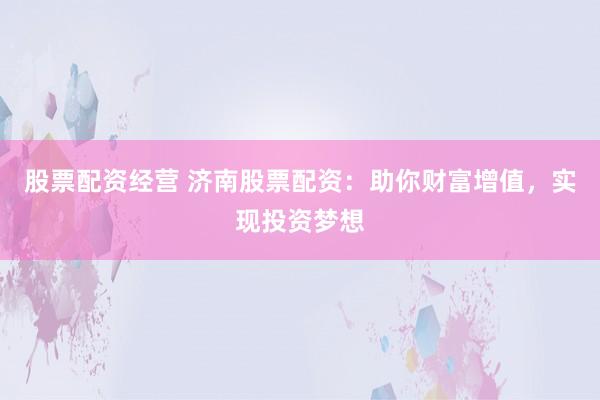 股票配资经营 济南股票配资：助你财富增值，实现投资梦想