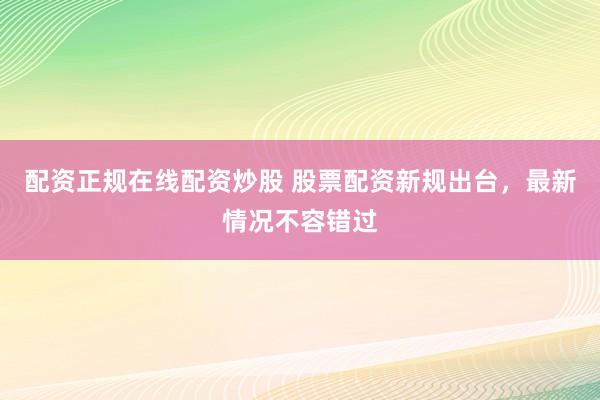 配资正规在线配资炒股 股票配资新规出台，最新情况不容错过