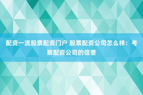 配资一流股票配资门户 股票配资公司怎么样：考察配资公司的信誉