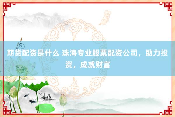 期货配资是什么 珠海专业股票配资公司，助力投资，成就财富