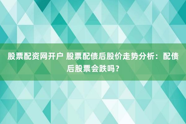 股票配资网开户 股票配债后股价走势分析：配债后股票会跌吗？