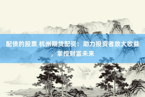 配债的股票 杭州期货配资：助力投资者放大收益，掌控财富未来