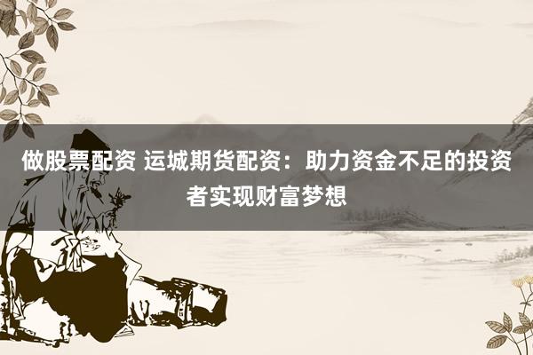 做股票配资 运城期货配资：助力资金不足的投资者实现财富梦想