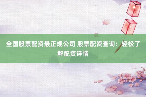 全国股票配资最正规公司 股票配资查询：轻松了解配资详情