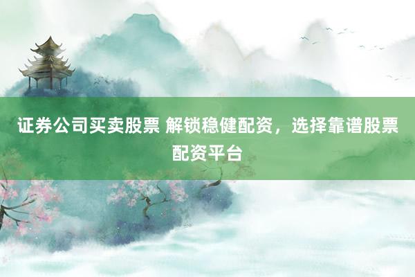 证券公司买卖股票 解锁稳健配资，选择靠谱股票配资平台