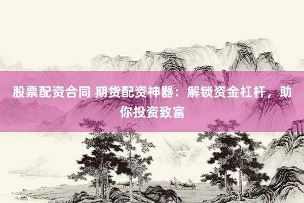 股票配资合同 期货配资神器：解锁资金杠杆，助你投资致富