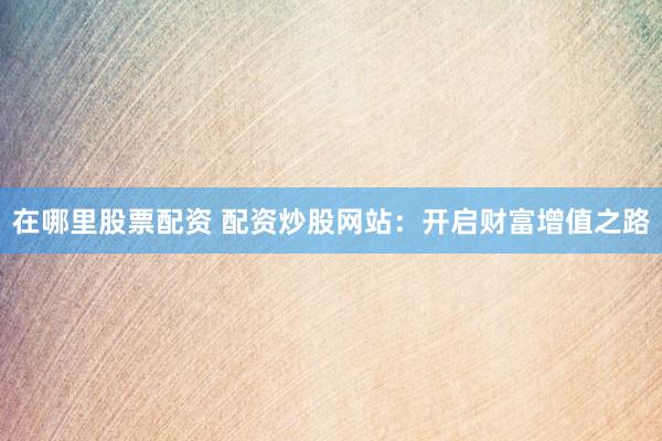 在哪里股票配资 配资炒股网站：开启财富增值之路