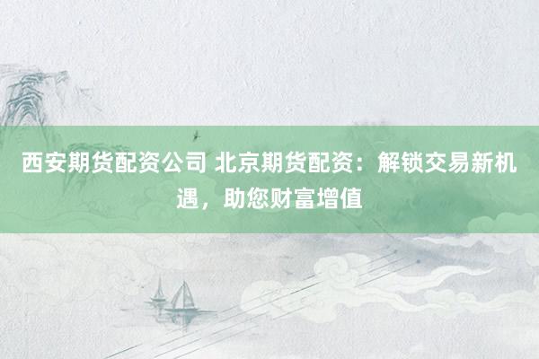 西安期货配资公司 北京期货配资：解锁交易新机遇，助您财富增值