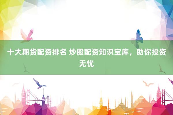 十大期货配资排名 炒股配资知识宝库，助你投资无忧