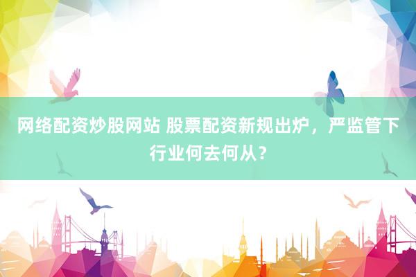 网络配资炒股网站 股票配资新规出炉，严监管下行业何去何从？