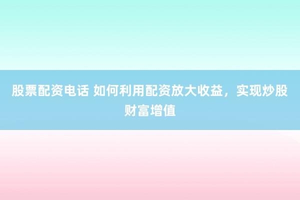 股票配资电话 如何利用配资放大收益，实现炒股财富增值