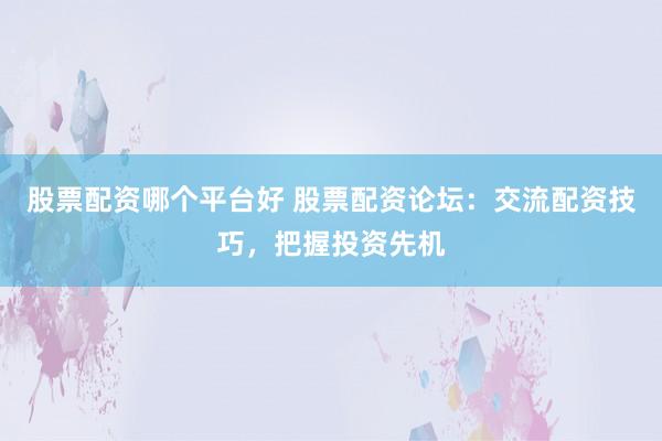 股票配资哪个平台好 股票配资论坛：交流配资技巧，把握投资先机