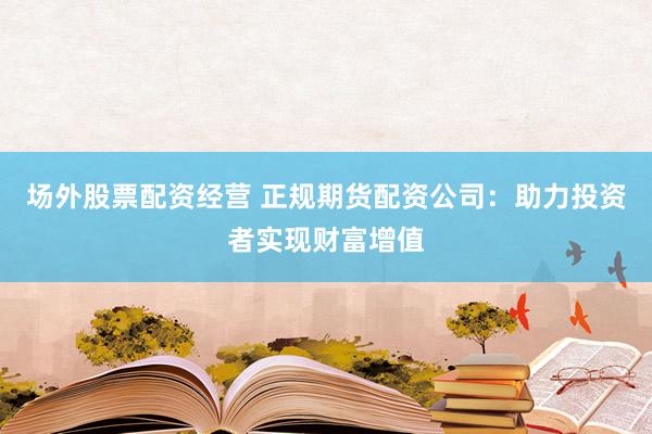 场外股票配资经营 正规期货配资公司：助力投资者实现财富增值