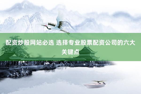 配资炒股网站必选 选择专业股票配资公司的六大关键点