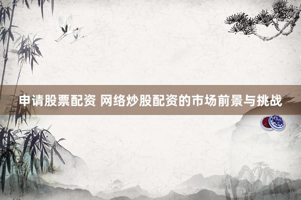 申请股票配资 网络炒股配资的市场前景与挑战